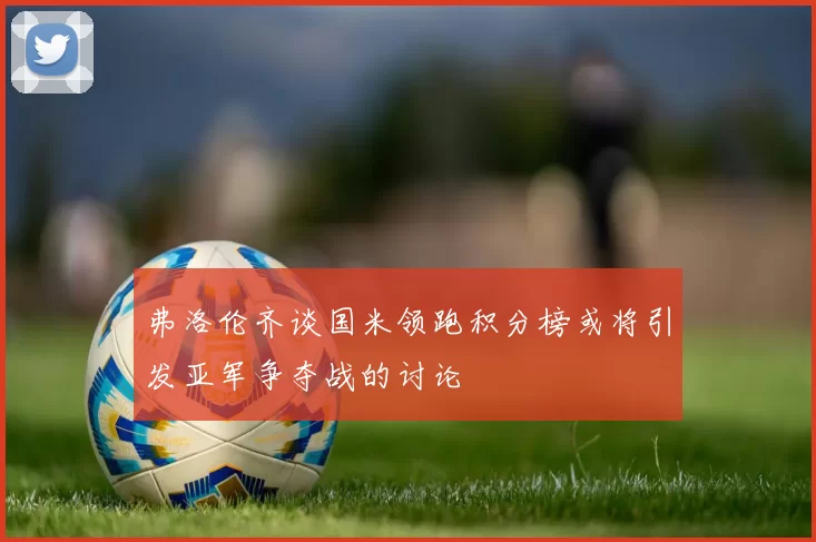 弗洛伦齐谈国米领跑积分榜或将引发亚军争夺战的讨论
