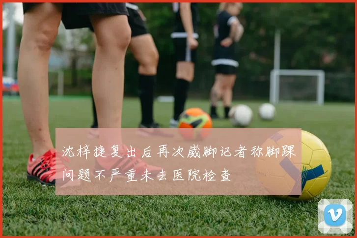 沈梓捷复出后再次崴脚记者称脚踝问题不严重未去医院检查