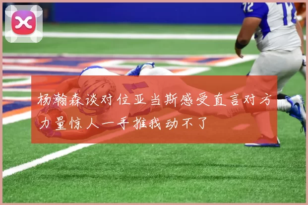 杨瀚森谈对位亚当斯感受直言对方力量惊人一手推我动不了
