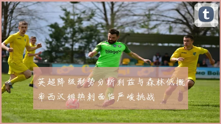 英超降级形势分析利兹与森林低概率西汉姆热刺面临严峻挑战