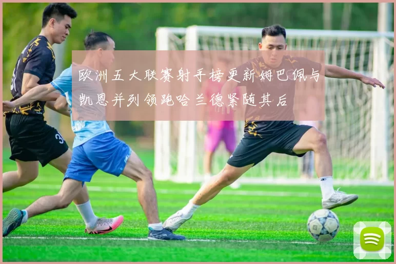 欧洲五大联赛射手榜更新姆巴佩与凯恩并列领跑哈兰德紧随其后