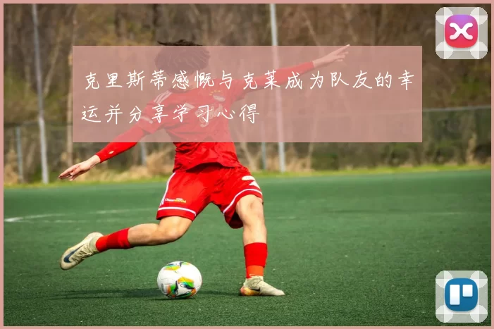 克里斯蒂感慨与克莱成为队友的幸运并分享学习心得