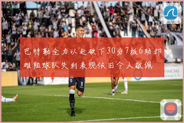 巴特勒全力以赴砍下30分7板6助却难阻球队失利表现依旧令人敬佩