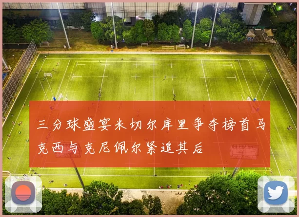 三分球盛宴米切尔库里争夺榜首马克西与克尼佩尔紧追其后
